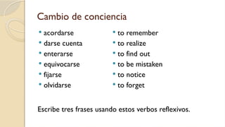 Cambio de conciencia
 acordarse
 darse cuenta
 enterarse
 equivocarse
 fijarse
 olvidarse
 to remember
 to realize
 to find out
 to be mistaken
 to notice
 to forget
Escribe tres frases usando estos verbos reflexivos.
 
