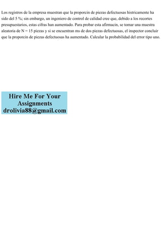 Los registros de la empresa muestran que la proporcin de piezas defectuosas histricamente ha
sido del 5 %; sin embargo, un ingeniero de control de calidad cree que, debido a los recortes
presupuestarios, estas cifras han aumentado. Para probar esta afirmacin, se tomar una muestra
aleatoria de N = 15 piezas y si se encuentran ms de dos piezas defectuosas, el inspector concluir
que la proporcin de piezas defectuosas ha aumentado. Calcular la probabilidad del error tipo uno.
 