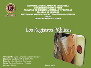 REPÚBLICA BOLIVARIANA DE VENEZUELA
UNIVERSIDAD FERMÍN TORO
FACULTAD DE CIENCIAS JURÍDICAS Y POLÍTICAS
ESCUELA DE DERECHO
SISTEMA DE APRENDIZAJE INTERACTIVO A DISTANCIA
/SAIA
LAPSO ACADÉMICO 2016/A
Los Registros Públicos
Participante: Luisa Margarita Guerrero García
Cédula de Identidad N°: V-3.601.706
Docente: Abg. Gabrielis Rodríguez
Curso: Derecho Registral y Notarial
Sección: SAIA/C Marzo, 2017
 