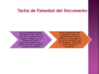 Por la jurisdicción penal:
mediante acción contra el
autor de la falsedad a fin de
obtener castigo, pues la
falsedad en actos y
documentos públicos es un
delito contra la fe publica y
acarrea una sanción
Por la jurisdicción civil:
mediante la tacha de
falsedad de documento
público, la cual puede ser
por acción principal o por
vía incidental, acción que
busca invalidar el
documento.
 