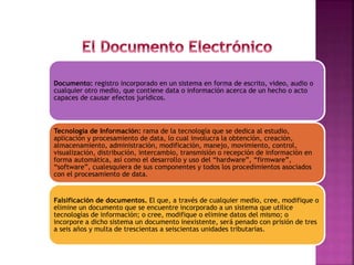 Documento: registro incorporado en un sistema en forma de escrito, video, audio o
cualquier otro medio, que contiene data o información acerca de un hecho o acto
capaces de causar efectos jurídicos.
Tecnología de Información: rama de la tecnología que se dedica al estudio,
aplicación y procesamiento de data, lo cual involucra la obtención, creación,
almacenamiento, administración, modificación, manejo, movimiento, control,
visualización, distribución, intercambio, transmisión o recepción de información en
forma automática, así como el desarrollo y uso del “hardware”, “firmware”,
“software”, cualesquiera de sus componentes y todos los procedimientos asociados
con el procesamiento de data.
Falsificación de documentos. El que, a través de cualquier medio, cree, modifique o
elimine un documento que se encuentre incorporado a un sistema que utilice
tecnologías de información; o cree, modifique o elimine datos del mismo; o
incorpore a dicho sistema un documento inexistente, será penado con prisión de tres
a seis años y multa de trescientas a seiscientas unidades tributarias.
 
