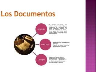 Definición
•El término documento, de
origen griego, según algunos
tratadistas se utilizaban en
actos religiosos. Definía el
hecho de extender las manos,
tanto para dar como para
recibir. Mostrar, expresar en un
amplio sentido.
Acepciones
•Aquellos con lo que alguien se
instruye.
•Aquello con lo que se enseña.
•Aquellos que se enseña.
Concepto
•Documento es todo objeto,
producto de un acto humano,
que represente a otro hecho o a
un objeto, una persona o una
escena natural o humana.
 
