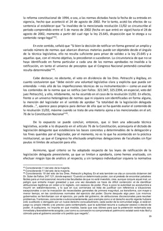 15
la reforma constitucional de 1994, o sea, a las normas dictadas hasta la fecha de su entrada en
vigencia, hecho que aconteció el 24 de agosto de 2002. Por lo tanto, acotó los efectos de su
sentencia al establecer que “la invalidez de la mencionada resolución 11/02 se circunscribe al
período comprendido entre el 5 de marzo de 2002 (fecha en que entró en vigor) hasta el 24 de
agosto de 2002, momento a partir del cual rige la ley 25.645, disposición que le otorga a su
contenido rango legal”43.
En este sentido, señaló que “Si bien la decisión de ratificar en forma general un amplio y
variado número de normas que abarcan diversas materias puede ser objetable desde el ángulo
de la técnica legislativa, ello no resulta suficiente para privar de validez a la ley 25.645 y a
aquellas que, con el mismo objetivo, la precedieron o sucedieron. La circunstancia de que no se
haya identificado en forma particular a cada una de las normas aprobadas no invalida a la
ratificación, en tanto el universo de preceptos que el Congreso Nacional pretendió convalidar
resulta determinable”44.
Cabe destacar, no obstante, el voto en disidencia de los Dres. Petracchi y Argibay, en
cuanto sostuvieron que “debe existir una voluntad legislativa clara y explícita que pueda ser
entendida —más allá de las imperfecciones técnicas de su instrumentación— como un aval de
los contenidos de la norma que se ratifica (ver Fallos: 321:347; 325:2394, en especial, voto del
juez Petracchi), y ello, nítidamente, no ha ocurrido en el caso de la resolución 11/02. En efecto,
frente a un universo heterogéneo de normas que ni siquiera son identificadas en forma alguna,
la mención del legislador en el sentido de aprobar “la totalidad de la legislación delegada
dictada...”, aparece poco propicia para derivar de ella que se ha querido avalar el contenido de
la resolución 11/02, máxime cuando se trata de una materia ajena a las mencionadas en el art.
76 de la Constitución Nacional”45.
De lo expuesto se puede concluir, entonces, que si bien una adecuada técnica
legislativa, acorde a lo dispuesto en el artículo 76 de la Constitución, aconsejaría el dictado de
legislación delegante que estableciera las bases concretas y determinables de la delegación y
los fines queridos por el legislador, por el momento, no es lo que ha acontecido en la práctica
institucional, ya que el Congreso ha efectuado amplísimas delegaciones de facultades sin fijar
pautas ni límites de actuación para ello.
Asimismo, igual criterio se ha adoptado respecto de las leyes de ratificación de la
legislación delegada preexistente, ya que se limitan a aprobarla, como hemos analizado, sin
efectuar ningún tipo de análisis al respecto, y sin tampoco individualizar siquiera la normativa
43
Considerando 11 del voto de la mayoría.
44
Considerando 11 del voto de la mayoría.
45
Considerando 19 del voto de los Dres. Petracchi y Argibay. En el voto también se cita un conocido dictamen del
Dr. Soler de Fallos:247:121,donde expresó:“Cuando un determinado poder, con el pretexto de encontrar paliativos
fáciles para un mal ocasional,recurre a las facultades de que no está investido, crea, aunque conjure aquel mal, un
peligro que entraña mayor gravedad y que una vez desatado se hace de difícil contención: el de identificar
atribuciones legítimas en orden a lo reglado, con excesos de poder. Poco a poco la autoridad se acostumbra a
incurrir en extralimitaciones, y lo que en sus comienzos se trata de justificar con referencia a situaciones
excepcionales o con la invocación de necesidades generales de primera magnitud, se transforma, con mayor o
menor tiempo, en las condiciones normales del ejercicio del poder. Ocurre después algo peor. Los mismos
gobernados se familiarizan con el ejercicio, por parte del gobierno, de atribuciones discrecionales para resolver
problemas.Y entonces,consciente o subconscientemente,pero siempre como si el derecho escrito vigente hubiera
sido sustituido o derogado por un nuevo derecho consuetudinario, cada sector de la comunidad exige, si está en
juego su propio interés y es preciso para contemplarlo, que la autoridad recurra a cualquier exceso o desvío de
poder. A cualquiera, no importa en qué medida, basta que sea idóneo para que la pretensión reclamada sea
inmediata y favorablemente acogida;y asícomo su concesión no comprometa el patrimonio estatal será más fácil y
cómodo para el gobierno acordar a lo pedido que negarlo”.
 