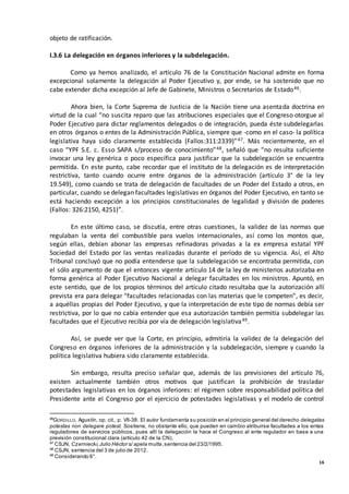 16
objeto de ratificación.
I.3.6 La delegación en órganos inferiores y la subdelegación.
Como ya hemos analizado, el artículo 76 de la Constitución Nacional admite en forma
excepcional solamente la delegación al Poder Ejecutivo y, por ende, se ha sostenido que no
cabe extender dicha excepción al Jefe de Gabinete, Ministros o Secretarios de Estado46.
Ahora bien, la Corte Suprema de Justicia de la Nación tiene una asentada doctrina en
virtud de la cual “no suscita reparo que las atribuciones especiales que el Congreso otorgue al
Poder Ejecutivo para dictar reglamentos delegados o de integración, pueda éste subdelegarlas
en otros órganos o entes de la Administración Pública, siempre que -como en el caso- la política
legislativa haya sido claramente establecida (Fallos:311:2339)”47. Más recientemente, en el
caso “YPF S.E. c. Esso SAPA s/proceso de conocimiento”48, señaló que “no resulta suficiente
invocar una ley genérica o poco específica para justificar que la subdelegación se encuentra
permitida. En este punto, cabe recordar que el instituto de la delegación es de interpretación
restrictiva, tanto cuando ocurre entre órganos de la administración (artículo 3° de la ley
19.549), como cuando se trata de delegación de facultades de un Poder del Estado a otros, en
particular, cuando se delegan facultades legislativas en órganos del Poder Ejecutivo, en tanto se
está haciendo excepción a los principios constitucionales de legalidad y división de poderes
(Fallos: 326:2150, 4251)”.
En este último caso, se discutía, entre otras cuestiones, la validez de las normas que
regulaban la venta del combustible para vuelos internacionales, así como los montos que,
según ellas, debían abonar las empresas refinadoras privadas a la ex empresa estatal YPF
Sociedad del Estado por las ventas realizadas durante el período de su vigencia. Así, el Alto
Tribunal concluyó que no podía entenderse que la subdelegación se encontraba permitida, con
el sólo argumento de que el entonces vigente artículo 14 de la ley de ministerios autorizaba en
forma genérica al Poder Ejecutivo Nacional a delegar facultades en los ministros. Apuntó, en
este sentido, que de los propios términos del artículo citado resultaba que la autorización allí
prevista era para delegar “facultades relacionadas con las materias que le competen”, es decir,
a aquéllas propias del Poder Ejecutivo, y que la interpretación de este tipo de normas debía ser
restrictiva, por lo que no cabía entender que esa autorización también permitía subdelegar las
facultades que el Ejecutivo recibía por vía de delegación legislativa49.
Así, se puede ver que la Corte, en principio, admitiría la validez de la delegación del
Congreso en órganos inferiores de la administración y la subdelegación, siempre y cuando la
política legislativa hubiera sido claramente establecida.
Sin embargo, resulta preciso señalar que, además de las previsiones del artículo 76,
existen actualmente también otros motivos que justifican la prohibición de trasladar
potestades legislativas en los órganos inferiores: el régimen sobre responsabilidad política del
Presidente ante el Congreso por el ejercicio de potestades legislativas y el modelo de control
46
GORDILLO, Agustín, op. cit., p. VII-38. El autor fundamenta su posición en el principio general del derecho delegatas
potestas non delegare potest. Sostiene, no obstante ello, que pueden en cambio atribuirse facultades a los entes
reguladores de servicios públicos, pues allí la delegación la hace el Congreso al ente regulador en base a una
previsión constitucional clara (artículo 42 de la CN).
47
CSJN, Czerniecki,Julio Héctor s/ apela multa,sentencia del 23/2/1995.
48
CSJN, sentencia del 3 de julio de 2012.
49
Considerando 6°.
 