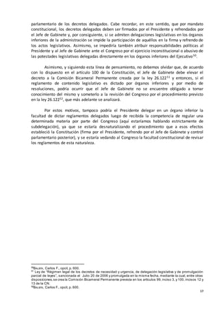 17
parlamentario de los decretos delegados. Cabe recordar, en este sentido, que por mandato
constitucional, los decretos delegados deben ser firmados por el Presidente y refrendados por
el Jefe de Gabinete y, por consiguiente, si se admiten delegaciones legislativas en los órganos
inferiores de la administración se impide la participación de aquéllos en la firma y refrendo de
los actos legislativos. Asimismo, se impediría también atribuir responsabilidades políticas al
Presidente y al Jefe de Gabinete ante el Congreso por el ejercicio inconstitucional o abusivo de
las potestades legislativas delegadas directamente en los órganos inferiores del Ejecutivo50.
Asimismo, y siguiendo esta línea de pensamiento, no debemos olvidar que, de acuerdo
con lo dispuesto en el artículo 100 de la Constitución, el Jefe de Gabinete debe elevar el
decreto a la Comisión Bicameral Permanente creada por la ley 26.12251 y entonces, si el
reglamento de contenido legislativo es dictado por órganos inferiores y por medio de
resoluciones, podría ocurrir que el Jefe de Gabinete no se encuentre obligado a tomar
conocimiento del mismo y someterlo a la revisión del Congreso por el procedimiento previsto
en la ley 26.12252, que más adelante se analizará.
Por estos motivos, tampoco podría el Presidente delegar en un órgano inferior la
facultad de dictar reglamentos delegados luego de recibida la competencia de regular una
determinada materia por parte del Congreso (aquí estaríamos hablando estrictamente de
subdelegación), ya que se estaría desnaturalizando el procedimiento que a esos efectos
estableció la Constitución (firma por el Presidente, refrendo por el Jefe de Gabinete y control
parlamentario posterior), y se estaría vedando al Congreso la facultad constitucional de revisar
los reglamentos de esta naturaleza.
50
BALBÍN, Carlos F., opcit, p. 600.
51
Ley de “Régimen legal de los decretos de necesidad y urgencia, de delegación legislativa y de promulgación
parcial de leyes”, sancionada el Julio 20 de 2006 y promulgada en la misma fecha, mediante la cual, entre otras
disposiciones,se crea la Comisión Bicameral Permanente prevista en los artículos 99, inciso 3, y 100, incisos 12 y
13 de la CN.
52
BALBÍN, Carlos F., opcit, p. 600.
 
