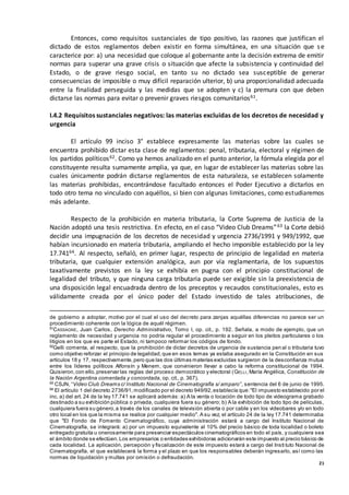 21
Entonces, como requisitos sustanciales de tipo positivo, las razones que justifican el
dictado de estos reglamentos deben existir en forma simultánea, en una situación que se
caracterice por: a) una necesidad que coloque al gobernante ante la decisión extrema de emitir
normas para superar una grave crisis o situación que afecte la subsistencia y continuidad del
Estado, o de grave riesgo social, en tanto su no dictado sea susceptible de generar
consecuencias de imposible o muy difícil reparación ulterior, b) una proporcionalidad adecuada
entre la finalidad perseguida y las medidas que se adopten y c) la premura con que deben
dictarse las normas para evitar o prevenir graves riesgos comunitarios61.
I.4.2 Requisitos sustanciales negativos: las materias excluidas de los decretos de necesidad y
urgencia
El artículo 99 inciso 3° establece expresamente las materias sobre las cuales se
encuentra prohibido dictar esta clase de reglamentos: penal, tributaria, electoral y régimen de
los partidos políticos62. Como ya hemos analizado en el punto anterior, la fórmula elegida por el
constituyente resulta sumamente amplia, ya que, en lugar de establecer las materias sobre las
cuales únicamente podrán dictarse reglamentos de esta naturaleza, se establecen solamente
las materias prohibidas, encontrándose facultado entonces el Poder Ejecutivo a dictarlos en
todo otro tema no vinculado con aquéllos, si bien con algunas limitaciones, como estudiaremos
más adelante.
Respecto de la prohibición en materia tributaria, la Corte Suprema de Justicia de la
Nación adoptó una tesis restrictiva. En efecto, en el caso “Video Club Dreams”63 la Corte debió
decidir una impugnación de los decretos de necesidad y urgencia 2736/1991 y 949/1992, que
habían incursionado en materia tributaria, ampliando el hecho imponible establecido por la ley
17.74164. Al respecto, señaló, en primer lugar, respecto de principio de legalidad en materia
tributaria, que cualquier extensión analógica, aun por vía reglamentaria, de los supuestos
taxativamente previstos en la ley se exhibía en pugna con el principio constitucional de
legalidad del tributo, y que ninguna carga tributaria puede ser exigible sin la preexistencia de
una disposición legal encuadrada dentro de los preceptos y recaudos constitucionales, esto es
válidamente creada por el único poder del Estado investido de tales atribuciones, de
de gobierno a adoptar, motivo por el cual el uso del decreto para zanjas aquéllas diferencias no parece ser un
procedimiento coherente con la lógica de aquél régimen.
61
CASSAGNE, Juan Carlos, Derecho Administrativo, Tomo I, op. cit., p. 192. Señala, a modo de ejemplo, que un
reglamento de necesidad y urgencia no podría regular el procedimiento a seguir en los pleitos particulares o los
litigios en los que es parte el Estado, ni tampoco reformar los códigos de fondo.
62
Gelli comenta, al respecto, que la prohibición de dictar decretos de urgencia de sustancia pen al o tributaria tuvo
como objetivo reforzar el principio de legalidad,que en esos temas ya estaba asegurado en la Constitución en sus
artículos 18 y 17, respectivamente,pero que las dos últimas materias excluidas surgieron de la desconfianza mutua
entre los líderes políticos Alfonsín y Menem, que convinieron llevar a cabo la reforma constitucional de 1994.
Quisieron,con ello,preservar las reglas del proceso democrático y electoral (GELLI, María Angélica, Constitución de
la Nación Argentina comentada y concordada, op. cit., p. 367).
63 CSJN, “Video Club Dreams c/ Instituto Nacional de Cinematografía s/ amparo”, sentencia del 6 de junio de 1995.
64
El artículo 1 del decreto 2736/91,modificado por el decreto 949/92,establecía que:"El impuesto establecido por el
inc. a) del art. 24 de la ley 17.741 se aplicará además: a) A la venta o locación de todo tipo de videograma grabado
destinado a su exhibición pública o privada, cualquiera fuera su género; b) A la exhibición de todo tipo de películas,
cualquiera fuera su género,a través de los canales de televisión abierta o por cable y en los videobares y/o en todo
otro local en los que la misma se realice por cualquier medio". A su vez, el artículo 24 de la ley 17.741 determinaba
que "El Fondo de Fomento Cinematográfico, cuya administración estará a cargo del Instituto Nacional de
Cinematografía, se integrará: a) por un impuesto equivalente al 10% del precio básico de toda localidad o boleto
entregado gratuita u onerosamente para presenciar espectáculos cinematográficos en todo el país, y cualquiera sea
el ámbito donde se efectúen.Los empresarios o entidades exhibidoras adicionarán este impuesto al precio básico de
cada localidad. La aplicación, percepción y fiscalización de este impuesto estará a cargo del Insti tuto Nacional de
Cinematografía, el que establecerá la forma y el plazo en que los responsables deberán ingresarlo, así como las
normas de liquidación y multas por omisión o defraudación.
 