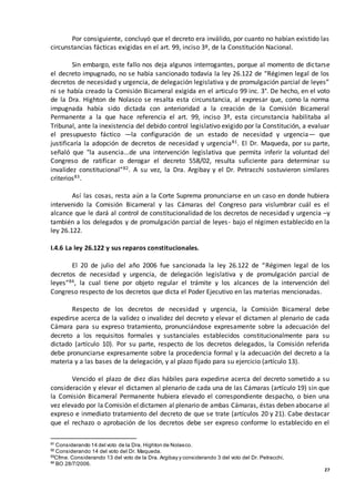 27
Por consiguiente, concluyó que el decreto era inválido, por cuanto no habían existido las
circunstancias fácticas exigidas en el art. 99, inciso 3º, de la Constitución Nacional.
Sin embargo, este fallo nos deja algunos interrogantes, porque al momento de dictarse
el decreto impugnado, no se había sancionado todavía la ley 26.122 de “Régimen legal de los
decretos de necesidad y urgencia, de delegación legislativa y de promulgación parcial de leyes”
ni se había creado la Comisión Bicameral exigida en el articulo 99 inc. 3°. De hecho, en el voto
de la Dra. Highton de Nolasco se resalta esta circunstancia, al expresar que, como la norma
impugnada había sido dictada con anterioridad a la creación de la Comisión Bicameral
Permanente a la que hace referencia el art. 99, inciso 3º, esta circunstancia habilitaba al
Tribunal, ante la inexistencia del debido control legislativo exigido por la Constitución, a evaluar
el presupuesto fáctico —la configuración de un estado de necesidad y urgencia— que
justificaría la adopción de decretos de necesidad y urgencia81. El Dr. Maqueda, por su parte,
señaló que "la ausencia...de una intervención legislativa que permita inferir la voluntad del
Congreso de ratificar o derogar el decreto 558/02, resulta suficiente para determinar su
invalidez constitucional”82. A su vez, la Dra. Argibay y el Dr. Petracchi sostuvieron similares
criterios83.
Así las cosas, resta aún a la Corte Suprema pronunciarse en un caso en donde hubiera
intervenido la Comisión Bicameral y las Cámaras del Congreso para vislumbrar cuál es el
alcance que le dará al control de constitucionalidad de los decretos de necesidad y urgencia –y
también a los delegados y de promulgación parcial de leyes- bajo el régimen establecido en la
ley 26.122.
I.4.6 La ley 26.122 y sus reparos constitucionales.
El 20 de julio del año 2006 fue sancionada la ley 26.122 de “Régimen legal de los
decretos de necesidad y urgencia, de delegación legislativa y de promulgación parcial de
leyes”84, la cual tiene por objeto regular el trámite y los alcances de la intervención del
Congreso respecto de los decretos que dicta el Poder Ejecutivo en las materias mencionadas.
Respecto de los decretos de necesidad y urgencia, la Comisión Bicameral debe
expedirse acerca de la validez o invalidez del decreto y elevar el dictamen al plenario de cada
Cámara para su expreso tratamiento, pronunciándose expresamente sobre la adecuación del
decreto a los requisitos formales y sustanciales establecidos constitucionalmente para su
dictado (artículo 10). Por su parte, respecto de los decretos delegados, la Comisión referida
debe pronunciarse expresamente sobre la procedencia formal y la adecuación del decreto a la
materia y a las bases de la delegación, y al plazo fijado para su ejercicio (artículo 13).
Vencido el plazo de diez días hábiles para expedirse acerca del decreto sometido a su
consideración y elevar el dictamen al plenario de cada una de las Cámaras (artículo 19) sin que
la Comisión Bicameral Permanente hubiera elevado el correspondiente despacho, o bien una
vez elevado por la Comisión el dictamen al plenario de ambas Cámaras, éstas deben abocarse al
expreso e inmediato tratamiento del decreto de que se trate (artículos 20 y 21). Cabe destacar
que el rechazo o aprobación de los decretos debe ser expreso conforme lo establecido en el
81
Considerando 14 del voto de la Dra. Highton de Nolasco.
82
Considerando 14 del voto del Dr. Maqueda.
83
Cfme. Considerando 13 del voto de la Dra. Argibay y considerando 3 del voto del Dr. Petracchi.
84
BO 28/7/2006.
 