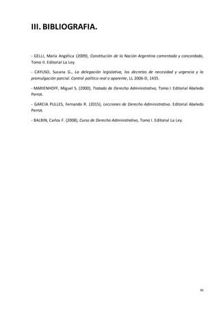 31
III. BIBLIOGRAFIA.
- GELLI, María Angélica (2009), Constitución de la Nación Argentina comentada y concordada,
Tomo II. Editorial La Ley.
- CAYUSO, Susana G., La delegación legislativa, los decretos de necesidad y urgencia y la
promulgación parcial. Control político real o aparente, LL 2006-D, 1435.
- MARIENHOFF, Miguel S. (2000), Tratado de Derecho Administrativo, Tomo I. Editorial Abeledo
Perrot.
- GARCIA PULLES, Fernando R. (2015), Lecciones de Derecho Administrativo. Editorial Abeledo
Perrot.
- BALBIN, Carlos F. (2008), Curso de Derecho Administrativo, Tomo I. Editorial La Ley.
 