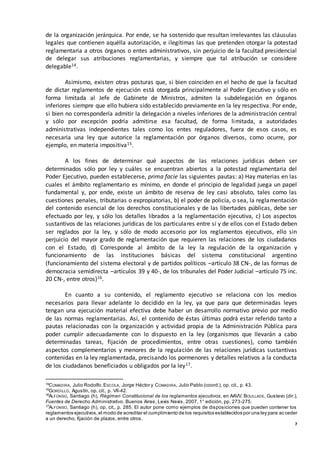 7
de la organización jerárquica. Por ende, se ha sostenido que resultan irrelevantes las cláusulas
legales que contienen aquélla autorización, e ilegítimas las que pretenden otorgar la potestad
reglamentaria a otros órganos o entes administrativos, sin perjuicio de la facultad presidencial
de delegar sus atribuciones reglamentarias, y siempre que tal atribución se considere
delegable14.
Asimismo, existen otras posturas que, si bien coinciden en el hecho de que la facultad
de dictar reglamentos de ejecución está otorgada principalmente al Poder Ejecutivo y sólo en
forma limitada al Jefe de Gabinete de Ministros, admiten la subdelegación en órganos
inferiores siempre que ello hubiera sido establecido previamente en la ley respectiva. Por ende,
si bien no correspondería admitir la delegación a niveles inferiores de la administración central
y sólo por excepción podría admitirse esa facultad, de forma limitada, a autoridades
administrativas independientes tales como los entes reguladores, fuera de esos casos, es
necesaria una ley que autorice la reglamentación por órganos diversos, como ocurre, por
ejemplo, en materia impositiva15.
A los fines de determinar qué aspectos de las relaciones jurídicas deben ser
determinados sólo por ley y cuáles se encuentran abiertos a la potestad reglamentaria del
Poder Ejecutivo, pueden establecerse, prima facie las siguientes pautas: a) Hay materias en las
cuales el ámbito reglamentario es mínimo, en donde el principio de legalidad juega un papel
fundamental y, por ende, existe un ámbito de reserva de ley casi absoluto, tales como las
cuestiones penales, tributarias o expropiatorias, b) el poder de policía, o sea, la reglamentación
del contenido esencial de los derechos constitucionales y de las libertades públicas, debe ser
efectuado por ley, y sólo los detalles librados a la reglamentación ejecutiva, c) Los aspectos
sustantivos de las relaciones jurídicas de los particulares entre sí y de ellos con el Estado deben
ser reglados por la ley, y sólo de modo accesorio por los reglamentos ejecutivos, ello sin
perjuicio del mayor grado de reglamentación que requieren las relaciones de los ciudadanos
con el Estado, d) Corresponde al ámbito de la ley la regulación de la organización y
funcionamiento de las instituciones básicas del sistema constitucional argentino
(funcionamiento del sistema electoral y de partidos políticos –artículo 38 CN-, de las formas de
democracia semidirecta –artículos 39 y 40-, de los tribunales del Poder Judicial –artículo 75 inc.
20 CN-, entre otros)16.
En cuanto a su contenido, el reglamento ejecutivo se relaciona con los medios
necesarios para llevar adelante lo decidido en la ley, ya que para que determinadas leyes
tengan una ejecución material efectiva debe haber un desarrollo normativo previo por medio
de las normas reglamentarias. Así, el contenido de éstas últimas podrá estar referido tanto a
pautas relacionadas con la organización y actividad propia de la Administración Pública para
poder cumplir adecuadamente con lo dispuesto en la ley (organismos que llevarán a cabo
determinadas tareas, fijación de procedimientos, entre otras cuestiones), como también
aspectos complementarios y menores de la regulación de las relaciones jurídicas sustantivas
contenidas en la ley reglamentada, precisando los pormenores y detalles relativos a la conducta
de los ciudadanos beneficiados u obligados por la ley17.
14
COMADIRA, Julio Rodolfo, ESCOLA, Jorge Héctor y COMADIRA, Julio Pablo (coord.), op. cit., p. 43.
15
GORDILLO, Agustín, op. cit., p. VII-42.
16
ALFONSO, Santiago (h), Régimen Constitucional de los reglamentos ejecutivos, en AAVV, BOULLADE, Gustavo (dir.),
Fuentes de Derecho Administrativo, Buenos Aires, Lexis Nexis, 2007, 1° edición, pp. 273-275.
17
ALFONSO, Santiago (h), op. cit., p. 285. El autor pone como ejemplos de disposiciones que pueden contener los
reglamentos ejecutivos,el modo de acreditar el cumplimiento de los requisitos establecidos por una ley para acceder
a un derecho, fijación de plazos, entre otros.
 