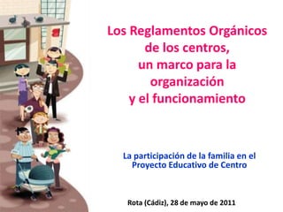 Los Reglamentos Orgánicos de los centros,un marco para la organizacióny el funcionamiento La participación de la familia en el Proyecto Educativo de Centro Rota (Cádiz), 28 de mayo de 2011 