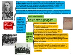 7
FASCISMO
ITALIANO
Proceso
Llegó de la mano de Benito Mussolini que se apoyó en los Fasci Italiani di
Combattimento (grupo paramilitar que él creó de excombatientes descontentos,
los “camisas negras” por su uniforme, eran grupos de agitación armada), en la
clase alta y en la pequeña y mediana burguesía amenazada por la crisis
económica y social que temía fuertes reivindicaciones obreras
En 1921 crea el Partido Nacional Fascista con ideario fascista y obtienen buenos resultados
en las elecciones del mismo año, pero no la mayoría (buena parte de los votos se
consiguieron en un clima de coacción violenta (amenazas, palizas, incendios, asesinatos,…))
En 1922 hace
La Marcha
sobre Roma
que fue una
manifestación
apoyada por
los grupos
dirigentes y el
propio rey.
Implicaciones:
Dimite el primer ministro
El rey Víctor Manuel III, le otorga el poder a
Mussolini, nombrándole jefe del gobierno
Establece
un estado
totalitario
Dictadura
del 22 al
45
Se autoproclama Il Duce, jefe todopoderoso
Partido único, basado en los ideales fascistas.
La oposición es perseguida
Se utiliza la censura, la violencia, la represión policial y
el control de las instituciones para generar un gran
temor en la población que no podía oponerse
Nueva legislación con La Carta del Lavoro donde los empresarios
y los trabajadores se agrupan en corporaciones profesionales bajo
el control del Estado, que es quién establece los programas
económicos, basados en la industrialización, modernización de la
agricultura que busca la autarquía y en la construcción de
grandes obras públicas
Glorificación del pasado imperial romano: saludo, símbolos(los
fascis consulares romanos: un haz de palos o ramas, que dio
nombre al partido), etc, con una política imperialista agresiva en
Abisinia (antigua Etiopía), Albania y Grecia
Leyes raciales
 