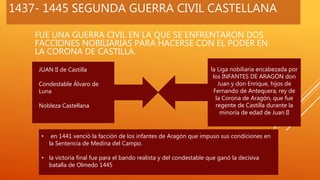 1437- 1445 SEGUNDA GUERRA CIVIL CASTELLANA
FUE UNA GUERRA CIVIL EN LA QUE SE ENFRENTARON DOS
FACCIONES NOBILIARIAS PARA HACERSE CON EL PODER EN
LA CORONA DE CASTILLA.
JUAN II de Castilla
Condestable Álvaro de
Luna
Nobleza Castellana
la Liga nobiliaria encabezada por
los INFANTES DE ARAGÓN don
Juan y don Enrique, hijos de
Fernando de Antequera, rey de
la Corona de Aragón, que fue
regente de Castilla durante la
minoría de edad de Juan II
• en 1441 venció la facción de los infantes de Aragón que impuso sus condiciones en
la Sentencia de Medina del Campo.
• la victoria final fue para el bando realista y del condestable que ganó la decisiva
batalla de Olmedo 1445
 