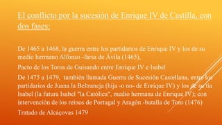 El conflicto por la sucesión de Enrique IV de Castilla, con
dos fases:
De 1465 a 1468, la guerra entre los partidarios de Enrique IV y los de su
medio hermano Alfonso -farsa de Ávila (1465),
Pacto de los Toros de Guisando entre Enrique IV e Isabel
De 1475 a 1479, también llamada Guerra de Sucesión Castellana, entre los
partidarios de Juana la Beltraneja (hija -o no- de Enrique IV) y los de su tía
Isabel (la futura Isabel "la Católica", medio hermana de Enrique IV); con
intervención de los reinos de Portugal y Aragón -batalla de Toro (1476)
Tratado de Alcáçovas 1479
 