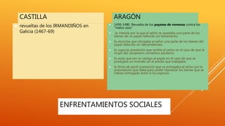 ENFRENTAMIENTOS SOCIALES
CASTILLA
 revueltas de los IRMANDIÑOS en
Galicia (1467-69)
ARAGÓN
 1450-1480 Revuelta de los payeses de remensa contra los
“malos usos”
 la intestia, por la que el señor se quedaba una parte de los
bienes de un payés fallecido sin testamento;
 la exorchia, que otorgaba al señor una parte de los bienes del
payés fallecido sin descendientes;
 la cugucia, prestación que recibía el señor en el caso de que la
mujer del campesino cometiera adulterio;
 la arsia, que era un castigo al payés en el caso de que se
produjera un incendio en el predio que trabajaba;
 la firma de spolii, prestación que se entregaba al señor por la
autorización que daba para poder hipotecar los bienes que se
habían entregado entre sí los esposos.
 