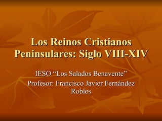 Los Reinos Cristianos Peninsulares: Siglo VIII-XIV IESO “Los Salados Benavente” Profesor: Francisco Javier Fernández Robles 