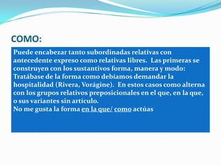 COMO:
Puede encabezar tanto subordinadas relativas con
antecedente expreso como relativas libres. Las primeras se
construyen con los sustantivos forma, manera y modo:
Tratábase de la forma como debíamos demandar la
hospitalidad (Rivera, Vorágine). En estos casos como alterna
con los grupos relativos preposicionales en el que, en la que,
o sus variantes sin artículo.
No me gusta la forma en la que/ como actúas
 