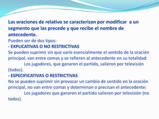 Las oraciones de relativo se caracterizan por modificar a un
segmento que las precede y que recibe el nombre de
antecedente.
Pueden ser de dos tipos:
- EXPLICATIVAS O NO RESTRICTIVAS
Se pueden suprimir sin que varíe esencialmente el sentido de la oración
principal, van entre comas y se refieren al antecedente en su totalidad:
Los jugadores, que ganaron el partido, salieron por televisión
(todos).
- ESPECIFICATIVAS O RESTRICTIVAS
No se pueden suprimir sin provocar un cambio de sentido en la oración
principal, no van entre comas y determinan o precisan el antecedente:
Los jugadores que ganaron el partido salieron por televisión (no
todos).
 