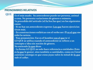 PRONOMBRES RELATIVOS
QUE: Es el más usado. Su antecedente puede ser persona, animal
o cosa. No presenta variaciones de género o número.
Va precedido del artículo (el/la/los/las que) en los siguientes
casos:
- Si no hay un antecedente expreso: Los que hacen ejercicios
viven más.
- En construcciones enfáticas con el verbo ser: Él es el que me
robó la cartera.
- Tras preposición: Ese es el hombre con el que te vi
LO QUE se utiliza cuando el antecedente se refiere a un
concepto o idea sin noción de género.
No entiendo lo que dices
- La forma LO QUE no solo hace referencia a entidades (Esto
es lo que le gusta), sino también a cantidades, como en Usted
conviene conmigo en que estas joyas valen la mitad de lo que
vale el collar.
 