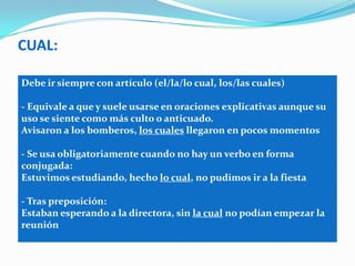 CUAL:
Debe ir siempre con artículo (el/la/lo cual, los/las cuales)
- Equivale a que y suele usarse en oraciones explicativas aunque su
uso se siente como más culto o anticuado.
Avisaron a los bomberos, los cuales llegaron en pocos momentos
- Se usa obligatoriamente cuando no hay un verbo en forma
conjugada:
Estuvimos estudiando, hecho lo cual, no pudimos ir a la fiesta
- Tras preposición:
Estaban esperando a la directora, sin la cual no podían empezar la
reunión
 