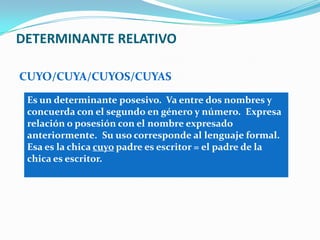DETERMINANTE RELATIVO
CUYO/CUYA/CUYOS/CUYAS
Es un determinante posesivo. Va entre dos nombres y
concuerda con el segundo en género y número. Expresa
relación o posesión con el nombre expresado
anteriormente. Su uso corresponde al lenguaje formal.
Esa es la chica cuyo padre es escritor = el padre de la
chica es escritor.
 