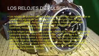 LOS RELOJES DE PULSERA
• Los relojes de pulsera vienen todos con dos correas ajustables que se
colocan en alguna de las muñecas para su lectura. Son de tipo
analógico y digital. Aunque la carátula de la mayoría de ellos es
generalmente redonda, también existen de carátula
cuadrada, hexagonal y hasta pentagonales.
• En los relojes analógicos (de variable continua) la hora se indica en la
carátula mediante dos o tres manecillas: una corta para la hora, una
larga para los minutos y, opcionalmente, una tercera manecilla
también larga que marca los segundos. En los relojes digitales (de
variable discreta) se lee la hora directamente en números sobre la
pantalla. También existen relojes mixtos, es decir, analógicos y
digitales en la misma carátula.
 