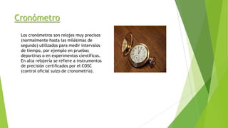 Cronómetro
Los cronómetros son relojes muy precisos
(normalmente hasta las milésimas de
segundo) utilizados para medir intervalos
de tiempo, por ejemplo en pruebas
deportivas o en experimentos científicos.
En alta relojería se refiere a instrumentos
de precisión certificados por el COSC
(control oficial suizo de cronometría).
 