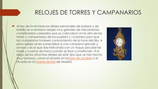 RELOJES DE TORRES Y CAMPANARIOS
 Antes de inventarse los relojes personales de pulsera y de
bolsillo se inventaron relojes muy grandes de mecanismos
complicados y pesados que se colocaban en lo alto de las
torres y campanarios de los pueblos y ciudades para que
los ciudadanos tuviesen conocimiento de la hora del día. A
estos relojes se les conectaba a una campana grande y
sonora y es la que iba indicando con un toque peculiar las
horas y cuartos de hora cuando se iban cumpliendo. A lo
largo de los años hay relojes de este tipo que se han hecho
muy famosos, como el situado en laTorre de Londres o el
situado en la Puerta del Sol de Madrid.
 