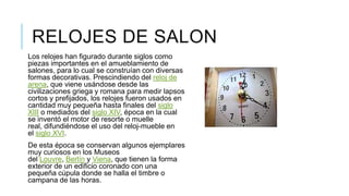 RELOJES DE SALON
Los relojes han figurado durante siglos como
piezas importantes en el amueblamiento de
salones, para lo cual se construían con diversas
formas decorativas. Prescindiendo del reloj de
arena, que viene usándose desde las
civilizaciones griega y romana para medir lapsos
cortos y prefijados, los relojes fueron usados en
cantidad muy pequeña hasta finales del siglo
XIII o mediados del siglo XIV, época en la cual
se inventó el motor de resorte o muelle
real, difundiéndose el uso del reloj-mueble en
el siglo XVI.
De esta época se conservan algunos ejemplares
muy curiosos en los Museos
del Louvre, Berlín y Viena, que tienen la forma
exterior de un edificio coronado con una
pequeña cúpula donde se halla el timbre o
campana de las horas.
 