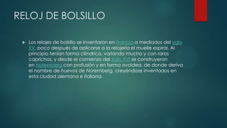 RELOJ DE BOLSILLO
 Los relojes de bolsillo se inventaron en Francia a mediados del siglo
XV, poco después de aplicarse a la relojería el muelle espiral. Al
principio tenían forma cilíndrica, variando mucho y con raros
caprichos, y desde el comienzo del siglo XVI se construyeron
en Núremberg con profusión y en forma ovoidea, de donde deriva
el nombre de huevos de Núremberg, creyéndose inventados en
esta ciudad alemana e italiana.
 