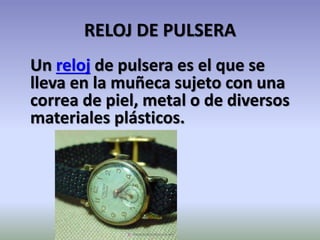 RELOJ DE PULSERA
Un reloj de pulsera es el que se
lleva en la muñeca sujeto con una
correa de piel, metal o de diversos
materiales plásticos.
 