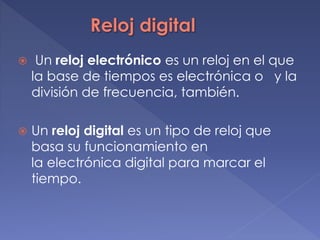  Un reloj electrónico es un reloj en el que
la base de tiempos es electrónica o y la
división de frecuencia, también.
 Un reloj digital es un tipo de reloj que
basa su funcionamiento en
la electrónica digital para marcar el
tiempo.
 