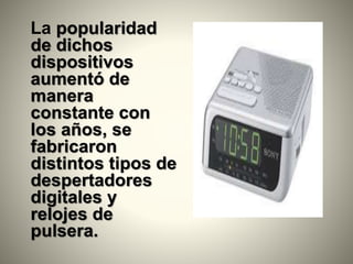 La popularidad
de dichos
dispositivos
aumentó de
manera
constante con
los años, se
fabricaron
distintos tipos de
despertadores
digitales y
relojes de
pulsera.
 