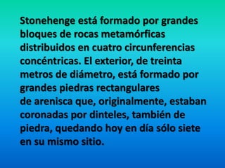 Stonehenge está formado por grandes
bloques de rocas metamórficas
distribuidos en cuatro circunferencias
concéntricas. El exterior, de treinta
metros de diámetro, está formado por
grandes piedras rectangulares
de arenisca que, originalmente, estaban
coronadas por dinteles, también de
piedra, quedando hoy en día sólo siete
en su mismo sitio.
 