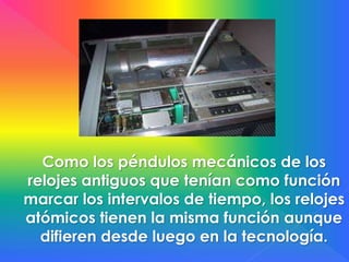 Como los péndulos mecánicos de los
relojes antiguos que tenían como función
marcar los intervalos de tiempo, los relojes
atómicos tienen la misma función aunque
difieren desde luego en la tecnología.
 