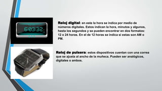 Reloj digital: en este la hora se indica por medio de
números digitales. Estos indican la hora, minutos y algunos,
hasta los segundos y se pueden encontrar en dos formatos:
12 o 24 horas. En el de 12 horas se indica si estas son AM o
PM.
Reloj de pulsera: estos dispositivos cuentan con una correa
que se ajusta al ancho de la muñeca. Pueden ser analógicos,
digitales o ambos.
 