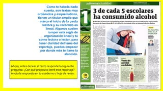Como te habrás dado
cuenta, son textos muy
ordenados y esquemáticos,
tienen un titular amplio que
marca el inicio de la pauta
lectora y su recorrido es
lineal. Algunos suelen
romper esta regla de
organización lineal y tú
como lectora o lector, para
tener claridad del tema del
reportaje, puedes empezar
por donde más te llame la
atención.
Ahora, antes de leer el texto responde la siguiente
pregunta: ¿Con qué propósito leeré este reportaje?
Anota la respuesta en tu cuaderno u hoja de reúso.
 