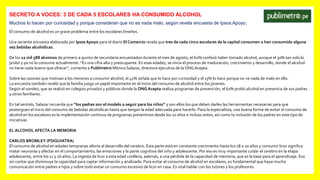SECRETO A VOCES: 3 DE CADA 5 ESCOLARES HA CONSUMIDO ALCOHOL
Muchos lo hacen por curiosidad y porque consideran que no es nada malo, según revela encuesta de Ipsos Apoyo.
El consumo de alcohol es un grave problema entre los escolares limeños.
Una reciente encuesta elaborada por Ipsos Apoyo para el diario El Comercio revela que tres de cada cinco escolares de la capital consumen o han consumido alguna
vez bebidas alcohólicas.
De los 12 mil 588 alumnos de primero a quinto de secundaria encuestados durante el mes de agosto, el 62% confesó haber tomado alcohol, aunque el 30% tan solo lo
probó y ya no lo consume actualmente. “Es una cifra alta y preocupante. En esas edades, se inicia el proceso de maduración, crecimiento y desarrollo, donde el alcohol
no tiene nada bueno que ofrecer”, comenta a Publimetro Mónica Salazar, directora ejecutiva de la ONG Acepta.
Sobre las razones que motivan a los menores a consumir alcohol, el 41% señala que lo hace por curiosidad y el 13% lo hace porque no ve nada de malo en ello.
La encuesta también reveló que la familia juega un papel importante en el inicio del consumo de alcohol entre los jóvenes.
Según el sondeo, que se realizó en colegios privados y públicos donde la ONG Acepta realiza programas de prevención, el 61% probó alcohol en presencia de sus padres
y otros familiares.
En tal sentido, Salazar recuerda que “los padres son el modelo a seguir para los niños” y son ellos los que deben darles las herramientas necesarias para que
posterguen el inicio del consumo de bebidas alcohólicas hasta que tengan la edad adecuada para hacerlo. Para la especialista, una buena forma de evitar el consumo de
alcohol en los escolares es la implementación continua de programas preventivos desde los 10 años e incluso antes, así como la inclusión de los padres en este tipo de
iniciativas
EL ALCOHOL AFECTA LA MEMORIA
CARLOS BROMLEY (PSIQUIATRA)
El consumo de alcohol en edades tempranas afecta al desarrollo del cerebro. Esta parte está en constante crecimiento hasta los 18 a 20 años y consumir licor significa
matar neuronas y afectar en el comportamiento, las emociones y la parte cognitiva del niño y adolescente. Por eso es muy importante cuidar el cerebro en la etapa
adolescente, entre los 11 y 16 años. La ingesta de licor a esta edad conlleva, además, a una pérdida de la capacidad de memoria, que es la base para el aprendizaje. Eso
sin contar que disminuye la capacidad para captar información y analizarla. Para evitar el consumo de alcohol en escolares, es fundamental que haya mucha
comunicación entre padres e hijos y sobre todo evitar un consumo excesivo de licor en casa. Es vital hablar con los tutores y los profesores.
 