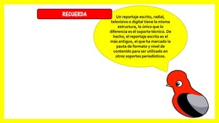 Un reportaje escrito, radial,
televisivo o digital tiene la misma
estructura, lo único que lo
diferencia es el soporte técnico. De
hecho, el reportaje escrito es el
más antiguo, el que ha marcado la
pauta de formato y nivel de
contenido para ser utilizado en
otros soportes periodísticos.
RECUERDA
 