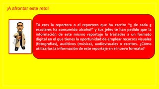 ¡A afrontar este reto!
Tú eres la reportera o el reportero que ha escrito “3 de cada 5
escolares ha consumido alcohol” y tus jefes te han pedido que la
información de este mismo reportaje la traslades a un formato
digital en el que tienes la oportunidad de emplear recursos visuales
(fotografías), auditivos (música), audiovisuales o escritos. ¿Cómo
utilizarías la información de este reportaje en el nuevo formato?
 