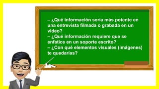 – ¿Qué información podría ir en un audio?
– ¿Qué información sería más potente en
una entrevista filmada o grabada en un
video?
– ¿Qué información requiere que se
enfatice en un soporte escrito?
– ¿Con qué elementos visuales (imágenes)
te quedarías?
 