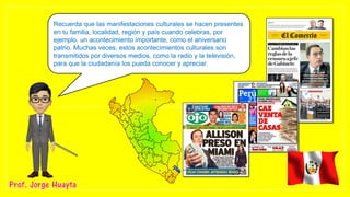 Recuerda que las manifestaciones culturales se hacen presentes
en tu familia, localidad, región y país cuando celebras, por
ejemplo, un acontecimiento importante, como el aniversario
patrio. Muchas veces, estos acontecimientos culturales son
transmitidos por diversos medios, como la radio y la televisión,
para que la ciudadanía los pueda conocer y apreciar.
 
