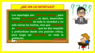 Los reportajes son como las noticias, pero
mucho más amplias, es decir, desarrollan
temas de interés de toda la sociedad y no
solo narran los hechos, sino que investigan
en fuentes fidedignas que les dan respaldo
y profundizan desde una posición crítica,
para luego ser difundidos en toda la
población.
¿QUÉ SON LOS REPORTAJES?
 