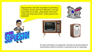 Seguramente, has leído reportajes en periódicos
o revistas, los has visto en la televisión o los has
escuchado en la radio. ¿Recuerdas cómo son?
¿Para qué crees que sirven? ¿Para qué los han
realizado?
En esta actividad y la siguiente, tendrás la oportunidad de
profundizar sobre la función y estructura de un reportaje.
 