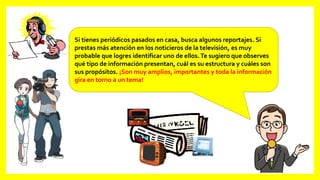 Si tienes periódicos pasados en casa, busca algunos reportajes. Si
prestas más atención en los noticieros de la televisión, es muy
probable que logres identificar uno de ellos.Te sugiero que observes
qué tipo de información presentan, cuál es su estructura y cuáles son
sus propósitos. ¡Son muy amplios, importantes y toda la información
gira en torno a un tema!
 