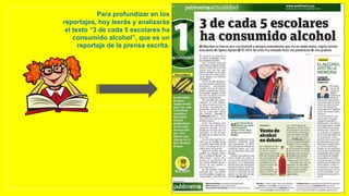 Para profundizar en los
reportajes, hoy leerás y analizarás
el texto “3 de cada 5 escolares ha
consumido alcohol”, que es un
reportaje de la prensa escrita.
 