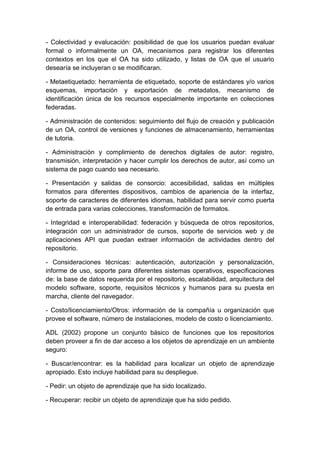 - Colectividad y evalucación: posibilidad de que los usuarios puedan evaluar
formal o informalmente un OA, mecanismos para registrar los diferentes
contextos en los que el OA ha sido utilizado, y listas de OA que el usuario
desearía se incluyeran o se modificaran.
- Metaetiquetado: herramienta de etiquetado, soporte de estándares y/o varios
esquemas, importación y exportación de metadatos, mecanismo de
identificación única de los recursos especialmente importante en colecciones
federadas.
- Administración de contenidos: seguimiento del flujo de creación y publicación
de un OA, control de versiones y funciones de almacenamiento, herramientas
de tutoria.
- Administración y complimiento de derechos digitales de autor: registro,
transmisión, interpretación y hacer cumplir los derechos de autor, así como un
sistema de pago cuando sea necesario.
- Presentación y salidas de consorcio: accesibilidad, salidas en múltiples
formatos para diferentes dispositivos, cambios de apariencia de la interfaz,
soporte de caracteres de diferentes idiomas, habilidad para servir como puerta
de entrada para varias colecciones, transformación de formatos.
- Integridad e interoperabilidad: federación y búsqueda de otros repositorios,
integración con un administrador de cursos, soporte de servicios web y de
aplicaciones API que puedan extraer información de actividades dentro del
repositorio.
- Consideraciones técnicas: autenticación, autorización y personalización,
informe de uso, soporte para diferentes sistemas operativos, especificaciones
de: la base de datos requerida por el repositorio, escalabilidad, arquitectura del
modelo software, soporte, requisitos técnicos y humanos para su puesta en
marcha, cliente del navegador.
- Costo/licenciamiento/Otros: información de la compañía u organización que
provee el software, número de instalaciones, modelo de costo o licenciamiento.
ADL (2002) propone un conjunto básico de funciones que los repositorios
deben proveer a fin de dar acceso a los objetos de aprendizaje en un ambiente
seguro:
- Buscar/encontrar: es la habilidad para localizar un objeto de aprendizaje
apropiado. Esto incluye habilidad para su despliegue.
- Pedir: un objeto de aprendizaje que ha sido localizado.
- Recuperar: recibir un objeto de aprendizaje que ha sido pedido.
 