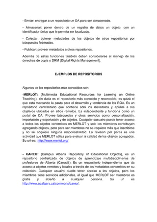 - Enviar: entregar a un repositorio un OA para ser almacenado.
- Almacenar: poner dentro de un registro de datos un objeto, con un
identificador único que le permita ser localizado.
- Colectar: obtener metadados de los objetos de otros repositorios por
búsquedas federadas.
- Publicar: proveer metadatos a otros repositorios.
Además de estas funciones también deben considerarse el manejo de los
derechos de copia o DRM (Digital Rights Management).
EJEMPLOS DE REPOSITORIOS
Algunos de los repositorios más conocidos son:
-MERLOT: (Multimedia Educational Resources for Learning an Online
Teaching), sin duda es el repositorio más conocido y reconocido, es quizá el
que está marcando la pauta para el desarrollo y tendencia de los ROA. Es un
repositorio centralizado que contiene sólo los metadatos y apunta a los
objetivos ubicados en sitios remotos. Es independiente y funciona como un
portal de OA. Provee búsquedas y otros servicios como personalización,
importación y exportación y de objetos. Cualquier susuairo puede tener acceso
a todos los objetos contenidos en MERLOT y sólo los miembros contribuyen
agregando objetos, pero para ser miembros no se requiere más que inscribirse
y no se adquiere ninguna responsabilidad. La revisión por pares es una
actividad que MERLOT utiliza para evaluar la calidad de los objetos agregados.
Su url es: http://www.merlot.org/
- CAREO: (Campus Alberta Repository of Educational Objects), es un
repositorio centralizado de objetos de aprendizaje multidisciplinarios de
profesiores de Alberta (Canadá). Es un respositorio independiente que da
acceso a objetos remotos y locales a través de los metadatos contenidos en su
colección. Cualquier usuairo puede tener acceso a los objetos, pero los
miembros tiene servicios adicionales, al igual que MERLOT ser miembreo es
gratis y abierto a cualquier persona. Su url es
http://www.ucalgary.ca/commons/careo/.
 