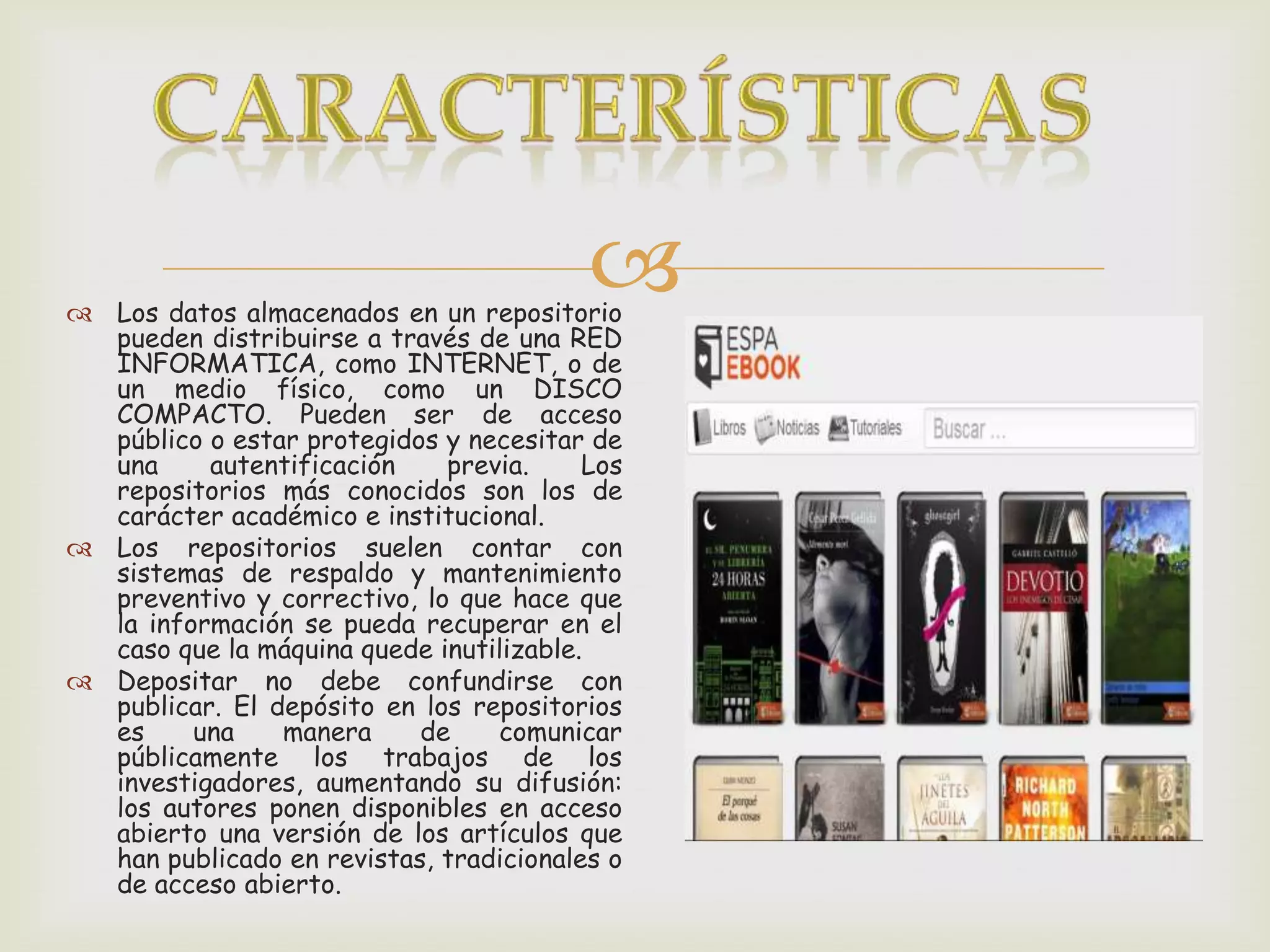  Los datos almacenados en un repositorio
pueden distribuirse a través de una RED
INFORMATICA, como INTERNET, o de
un medio físico, como un DISCO
COMPACTO. Pueden ser de acceso
público o estar protegidos y necesitar de
una autentificación previa. Los
repositorios más conocidos son los de
carácter académico e institucional.
Los repositorios suelen contar con
sistemas de respaldo y mantenimiento
preventivo y correctivo, lo que hace que
la información se pueda recuperar en el
caso que la máquina quede inutilizable.
Depositar no debe confundirse con
publicar. El depósito en los repositorios
es una manera de comunicar
públicamente los trabajos de los
investigadores, aumentando su difusión:
los autores ponen disponibles en acceso
abierto una versión de los artículos que
han publicado en revistas, tradicionales o
de acceso abierto.
