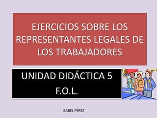 EJERCICIOS SOBRE LOS
REPRESENTANTES LEGALES DE
LOS TRABAJADORES
UNIDAD DIDÁCTICA 6
F.O.L.
ISABEL PÉREZ
 