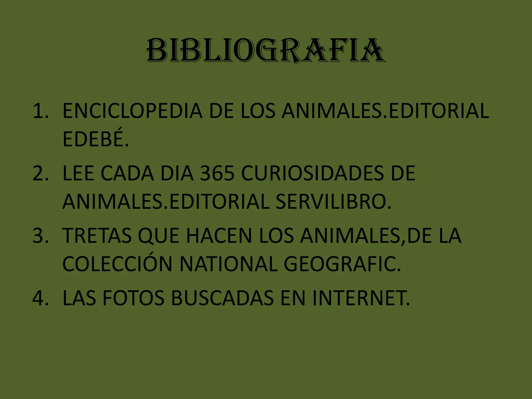 BIBLIOGRAFIA
1. ENCICLOPEDIA DE LOS ANIMALES.EDITORIAL
EDEBÉ.
2. LEE CADA DIA 365 CURIOSIDADES DE
ANIMALES.EDITORIAL SERVILIBRO.
3. TRETAS QUE HACEN LOS ANIMALES,DE LA
COLECCIÓN NATIONAL GEOGRAFIC.
4. LAS FOTOS BUSCADAS EN INTERNET.

 